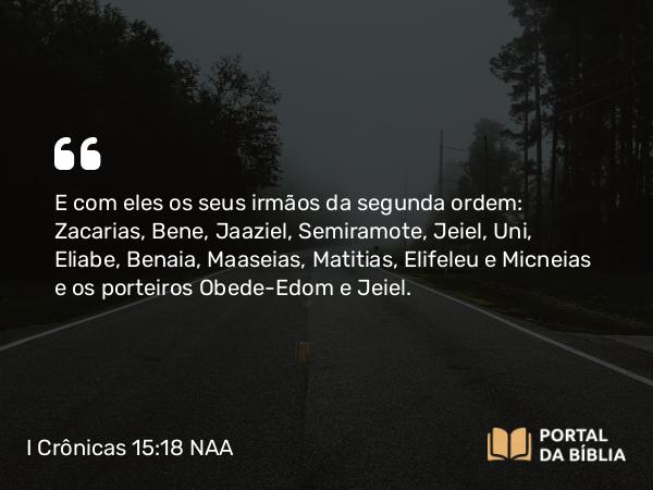 I Crônicas 15:18 NAA - E com eles os seus irmãos da segunda ordem: Zacarias, Bene, Jaaziel, Semiramote, Jeiel, Uni, Eliabe, Benaia, Maaseias, Matitias, Elifeleu e Micneias e os porteiros Obede-Edom e Jeiel.