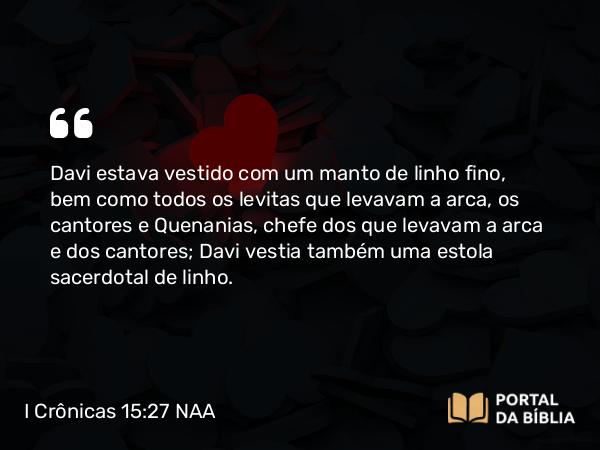 I Crônicas 15:27 NAA - Davi estava vestido com um manto de linho fino, bem como todos os levitas que levavam a arca, os cantores e Quenanias, chefe dos que levavam a arca e dos cantores; Davi vestia também uma estola sacerdotal de linho.