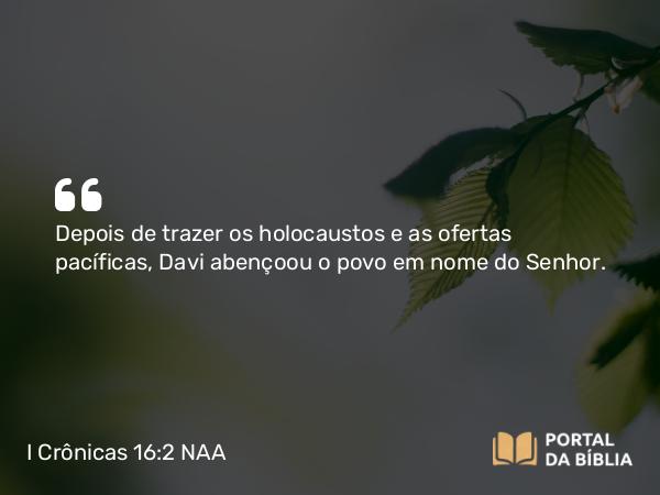 I Crônicas 16:2 NAA - Depois de trazer os holocaustos e as ofertas pacíficas, Davi abençoou o povo em nome do Senhor.