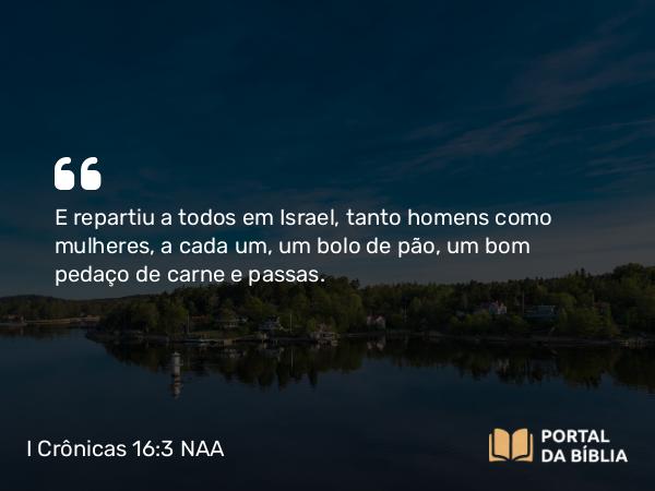 I Crônicas 16:3 NAA - E repartiu a todos em Israel, tanto homens como mulheres, a cada um, um bolo de pão, um bom pedaço de carne e passas.