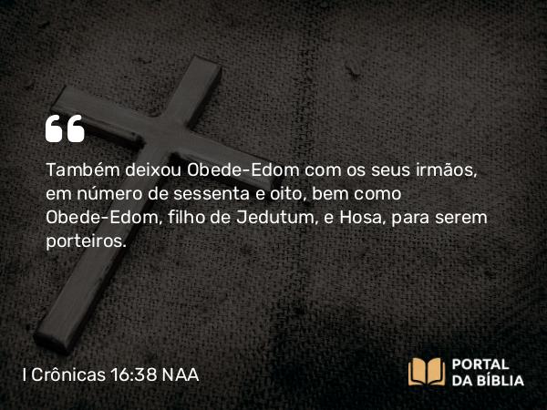 I Crônicas 16:38 NAA - Também deixou Obede-Edom com os seus irmãos, em número de sessenta e oito, bem como Obede-Edom, filho de Jedutum, e Hosa, para serem porteiros.