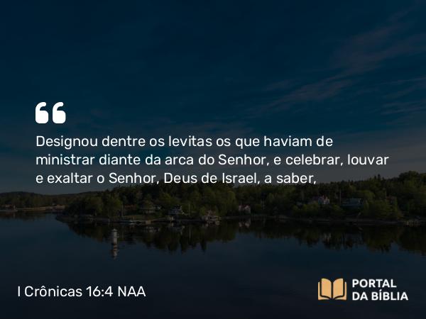 I Crônicas 16:4-6 NAA - Designou dentre os levitas os que haviam de ministrar diante da arca do Senhor, e celebrar, louvar e exaltar o Senhor, Deus de Israel, a saber,