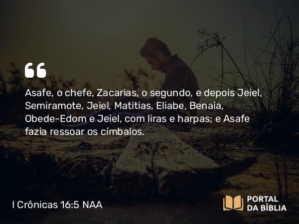 I Crônicas 16:5 NAA - Asafe, o chefe, Zacarias, o segundo, e depois Jeiel, Semiramote, Jeiel, Matitias, Eliabe, Benaia, Obede-Edom e Jeiel, com liras e harpas; e Asafe fazia ressoar os címbalos.