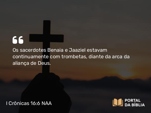 I Crônicas 16:6 NAA - Os sacerdotes Benaia e Jaaziel estavam continuamente com trombetas, diante da arca da aliança de Deus.