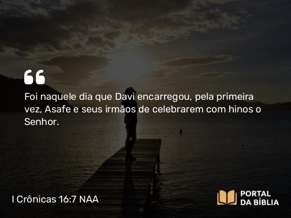 I Crônicas 16:7 NAA - Foi naquele dia que Davi encarregou, pela primeira vez, Asafe e seus irmãos de celebrarem com hinos o Senhor.