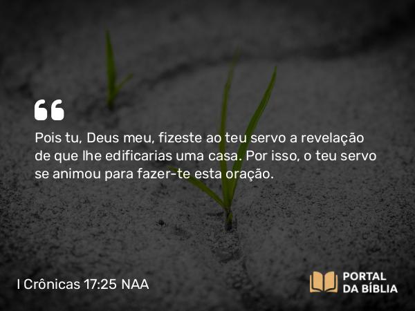 I Crônicas 17:25 NAA - Pois tu, Deus meu, fizeste ao teu servo a revelação de que lhe edificarias uma casa. Por isso, o teu servo se animou para fazer-te esta oração.