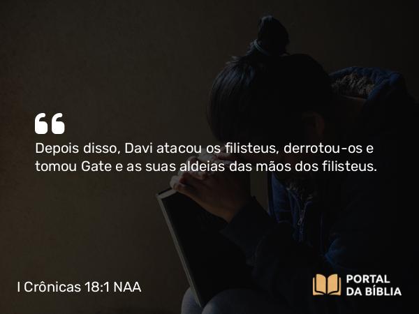 I Crônicas 18:1 NAA - Depois disso, Davi atacou os filisteus, derrotou-os e tomou Gate e as suas aldeias das mãos dos filisteus.