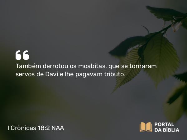 I Crônicas 18:2 NAA - Também derrotou os moabitas, que se tornaram servos de Davi e lhe pagavam tributo.