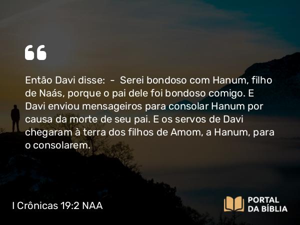 I Crônicas 19:2 NAA - Então Davi disse: — Serei bondoso com Hanum, filho de Naás, porque o pai dele foi bondoso comigo. E Davi enviou mensageiros para consolar Hanum por causa da morte de seu pai. E os servos de Davi chegaram à terra dos filhos de Amom, a Hanum, para o consolarem.