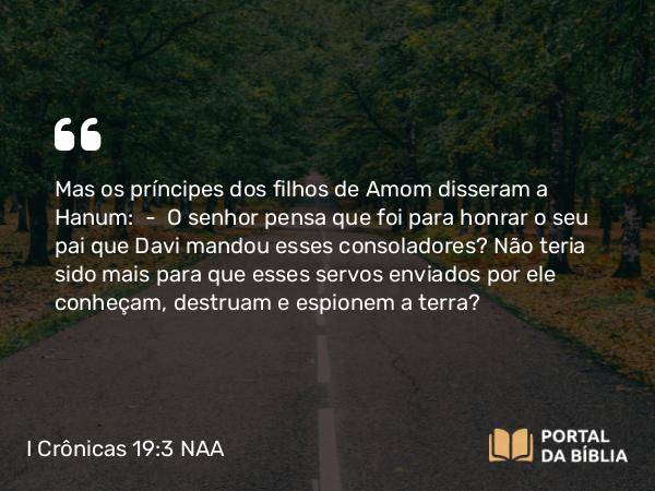 I Crônicas 19:3 NAA - Mas os príncipes dos filhos de Amom disseram a Hanum: — O senhor pensa que foi para honrar o seu pai que Davi mandou esses consoladores? Não teria sido mais para que esses servos enviados por ele conheçam, destruam e espionem a terra?