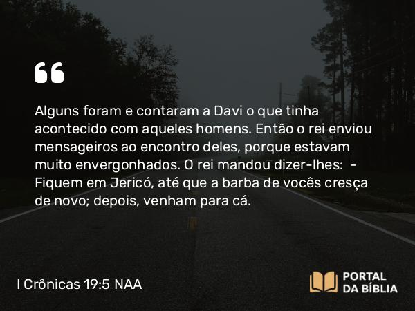 I Crônicas 19:5 NAA - Alguns foram e contaram a Davi o que tinha acontecido com aqueles homens. Então o rei enviou mensageiros ao encontro deles, porque estavam muito envergonhados. O rei mandou dizer-lhes: — Fiquem em Jericó, até que a barba de vocês cresça de novo; depois, venham para cá.