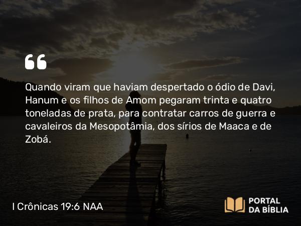 I Crônicas 19:6 NAA - Quando viram que haviam despertado o ódio de Davi, Hanum e os filhos de Amom pegaram trinta e quatro toneladas de prata, para contratar carros de guerra e cavaleiros da Mesopotâmia, dos sírios de Maaca e de Zobá.