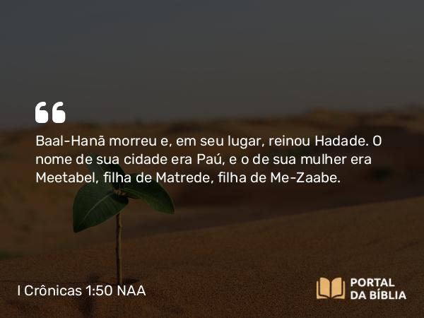 I Crônicas 1:50 NAA - Baal-Hanã morreu e, em seu lugar, reinou Hadade. O nome de sua cidade era Paú, e o de sua mulher era Meetabel, filha de Matrede, filha de Me-Zaabe.