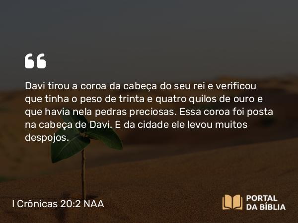 I Crônicas 20:2 NAA - Davi tirou a coroa da cabeça do seu rei e verificou que tinha o peso de trinta e quatro quilos de ouro e que havia nela pedras preciosas. Essa coroa foi posta na cabeça de Davi. E da cidade ele levou muitos despojos.