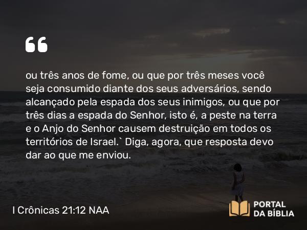 I Crônicas 21:12 NAA - ou três anos de fome, ou que por três meses você seja consumido diante dos seus adversários, sendo alcançado pela espada dos seus inimigos, ou que por três dias a espada do Senhor, isto é, a peste na terra e o Anjo do Senhor causem destruição em todos os territórios de Israel.