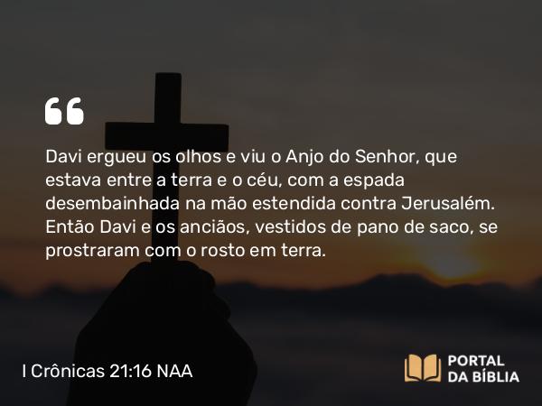 I Crônicas 21:16 NAA - Davi ergueu os olhos e viu o Anjo do Senhor, que estava entre a terra e o céu, com a espada desembainhada na mão estendida contra Jerusalém. Então Davi e os anciãos, vestidos de pano de saco, se prostraram com o rosto em terra.