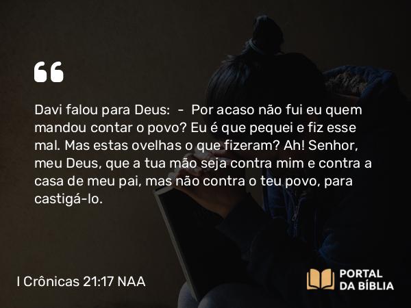 I Crônicas 21:17 NAA - Davi falou para Deus: — Por acaso não fui eu quem mandou contar o povo? Eu é que pequei e fiz esse mal. Mas estas ovelhas o que fizeram? Ah! Senhor, meu Deus, que a tua mão seja contra mim e contra a casa de meu pai, mas não contra o teu povo, para castigá-lo.