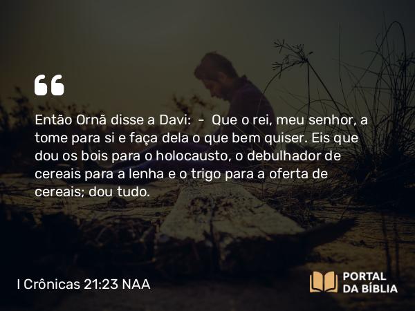 I Crônicas 21:23 NAA - Então Ornã disse a Davi: — Que o rei, meu senhor, a tome para si e faça dela o que bem quiser. Eis que dou os bois para o holocausto, o debulhador de cereais para a lenha e o trigo para a oferta de cereais; dou tudo.