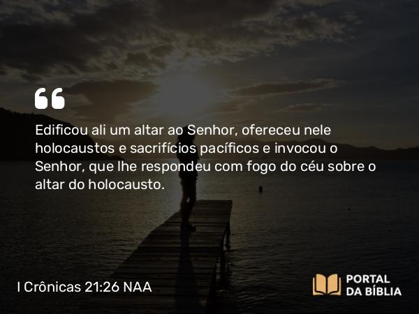 I Crônicas 21:26 NAA - Edificou ali um altar ao Senhor, ofereceu nele holocaustos e sacrifícios pacíficos e invocou o Senhor, que lhe respondeu com fogo do céu sobre o altar do holocausto.