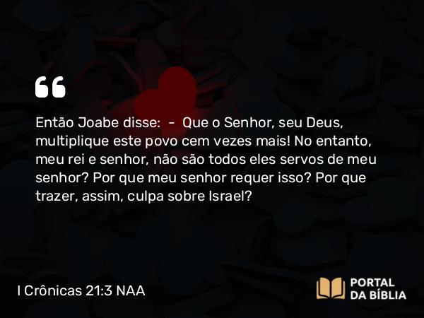 I Crônicas 21:3 NAA - Então Joabe disse: — Que o Senhor, seu Deus, multiplique este povo cem vezes mais! No entanto, meu rei e senhor, não são todos eles servos de meu senhor? Por que meu senhor requer isso? Por que trazer, assim, culpa sobre Israel?