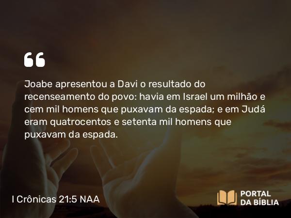 I Crônicas 21:5 NAA - Joabe apresentou a Davi o resultado do recenseamento do povo: havia em Israel um milhão e cem mil homens que puxavam da espada; e em Judá eram quatrocentos e setenta mil homens que puxavam da espada.