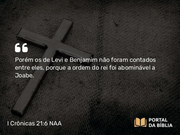 I Crônicas 21:6 NAA - Porém os de Levi e Benjamim não foram contados entre eles, porque a ordem do rei foi abominável a Joabe.