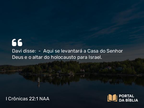 I Crônicas 22:1 NAA - Davi disse: — Aqui se levantará a Casa do Senhor Deus e o altar do holocausto para Israel.