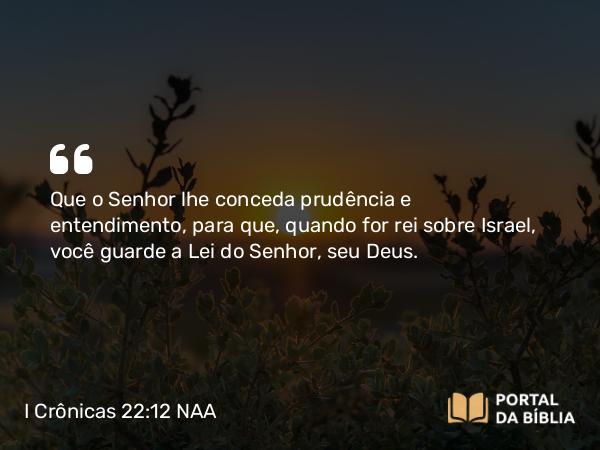 I Crônicas 22:12-13 NAA - Que o Senhor lhe conceda prudência e entendimento, para que, quando for rei sobre Israel, você guarde a Lei do Senhor, seu Deus.