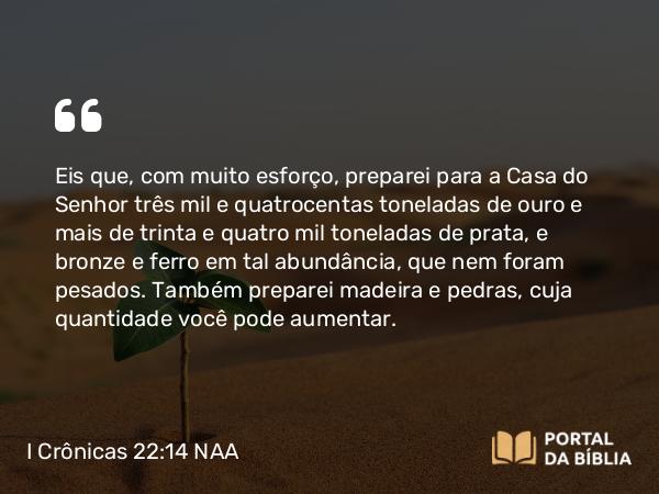 I Crônicas 22:14 NAA - Eis que, com muito esforço, preparei para a Casa do Senhor três mil e quatrocentas toneladas de ouro e mais de trinta e quatro mil toneladas de prata, e bronze e ferro em tal abundância, que nem foram pesados. Também preparei madeira e pedras, cuja quantidade você pode aumentar.