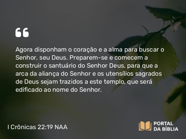 I Crônicas 22:19 NAA - Agora disponham o coração e a alma para buscar o Senhor, seu Deus. Preparem-se e comecem a construir o santuário do Senhor Deus, para que a arca da aliança do Senhor e os utensílios sagrados de Deus sejam trazidos a este templo, que será edificado ao nome do Senhor.