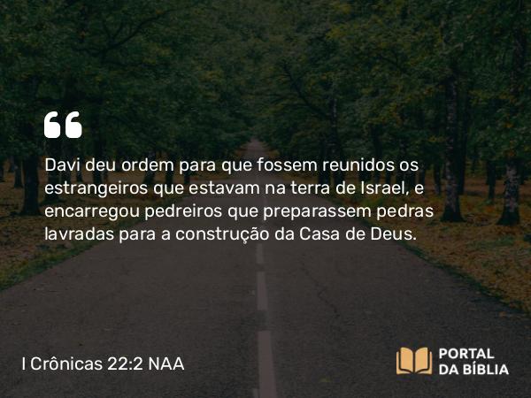 I Crônicas 22:2 NAA - Davi deu ordem para que fossem reunidos os estrangeiros que estavam na terra de Israel, e encarregou pedreiros que preparassem pedras lavradas para a construção da Casa de Deus.