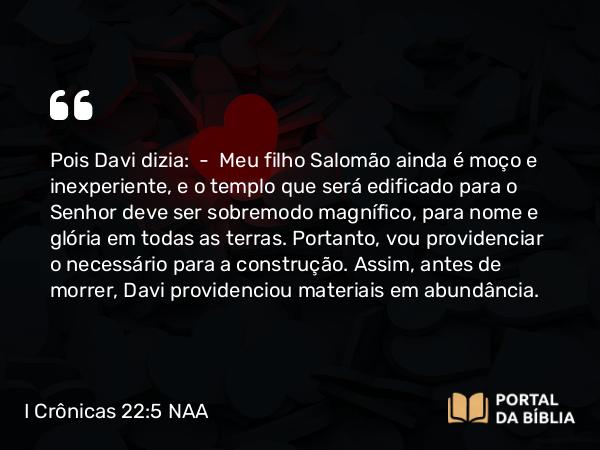 I Crônicas 22:5 NAA - Pois Davi dizia: — Meu filho Salomão ainda é moço e inexperiente, e o templo que será edificado para o Senhor deve ser sobremodo magnífico, para nome e glória em todas as terras. Portanto, vou providenciar o necessário para a construção. Assim, antes de morrer, Davi providenciou materiais em abundância.