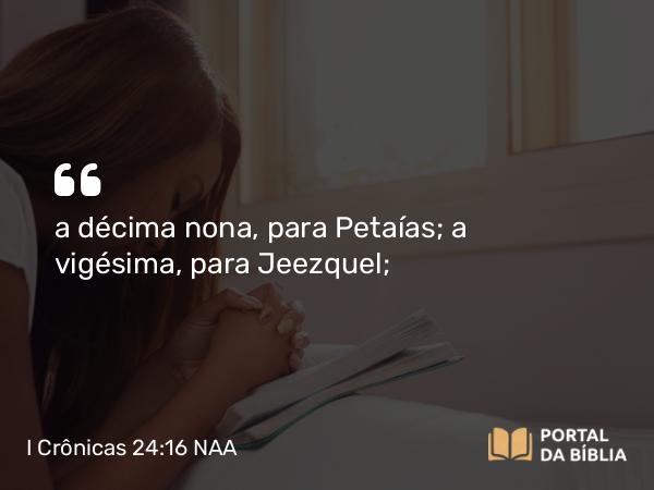 I Crônicas 24:16 NAA - a décima nona, para Petaías; a vigésima, para Jeezquel;