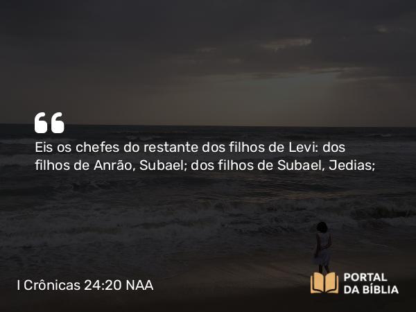 I Crônicas 24:20 NAA - Eis os chefes do restante dos filhos de Levi: dos filhos de Anrão, Subael; dos filhos de Subael, Jedias;