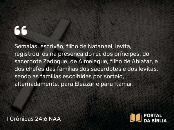 I Crônicas 24:6 NAA - Semaías, escrivão, filho de Natanael, levita, registrou-os na presença do rei, dos príncipes, do sacerdote Zadoque, de Aimeleque, filho de Abiatar, e dos chefes das famílias dos sacerdotes e dos levitas, sendo as famílias escolhidas por sorteio, alternadamente, para Eleazar e para Itamar.