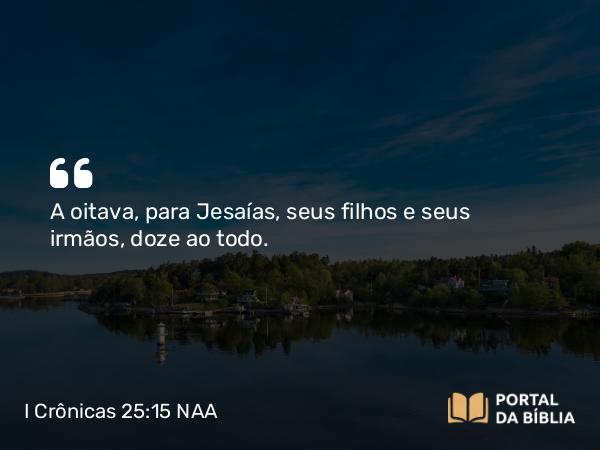 I Crônicas 25:15 NAA - A oitava, para Jesaías, seus filhos e seus irmãos, doze ao todo.