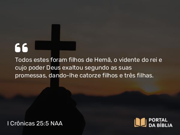 I Crônicas 25:5 NAA - Todos estes foram filhos de Hemã, o vidente do rei e cujo poder Deus exaltou segundo as suas promessas, dando-lhe catorze filhos e três filhas.