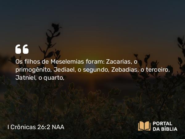 I Crônicas 26:2 NAA - Os filhos de Meselemias foram: Zacarias, o primogênito, Jediael, o segundo, Zebadias, o terceiro, Jatniel, o quarto,