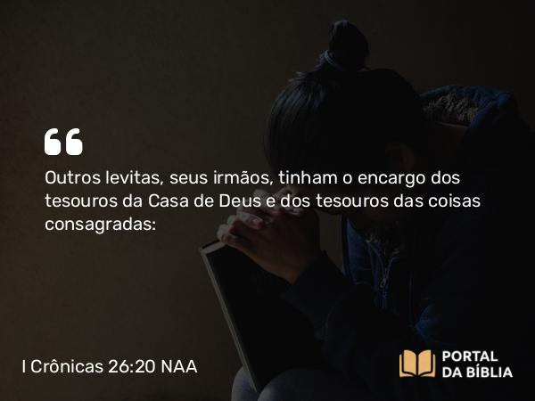 I Crônicas 26:20 NAA - Outros levitas, seus irmãos, tinham o encargo dos tesouros da Casa de Deus e dos tesouros das coisas consagradas: