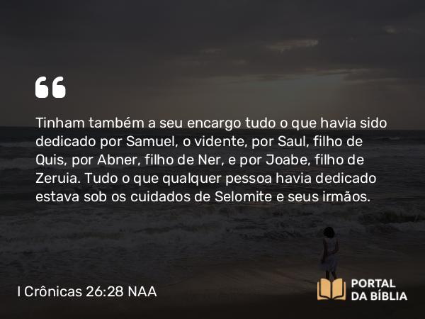 I Crônicas 26:28 NAA - Tinham também a seu encargo tudo o que havia sido dedicado por Samuel, o vidente, por Saul, filho de Quis, por Abner, filho de Ner, e por Joabe, filho de Zeruia. Tudo o que qualquer pessoa havia dedicado estava sob os cuidados de Selomite e seus irmãos.