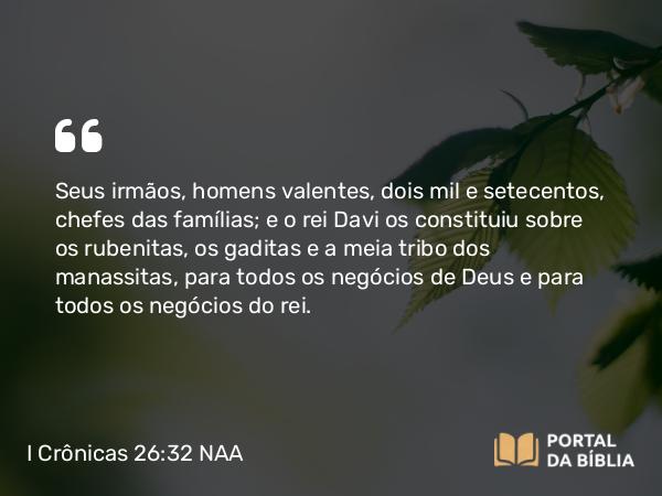 I Crônicas 26:32 NAA - Seus irmãos, homens valentes, dois mil e setecentos, chefes das famílias; e o rei Davi os constituiu sobre os rubenitas, os gaditas e a meia tribo dos manassitas, para todos os negócios de Deus e para todos os negócios do rei.