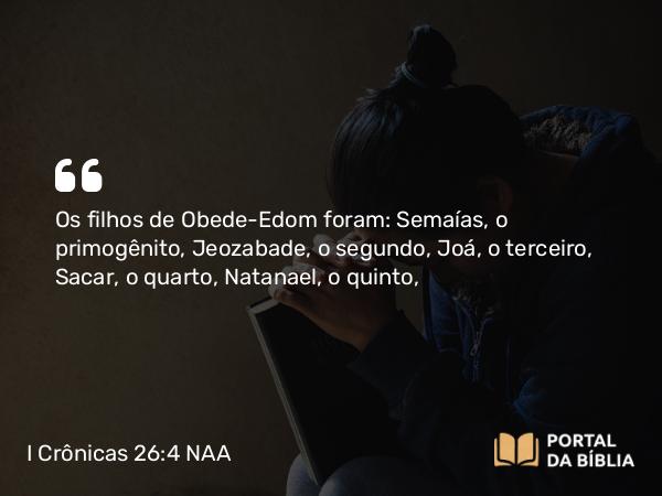 I Crônicas 26:4 NAA - Os filhos de Obede-Edom foram: Semaías, o primogênito, Jeozabade, o segundo, Joá, o terceiro, Sacar, o quarto, Natanael, o quinto,