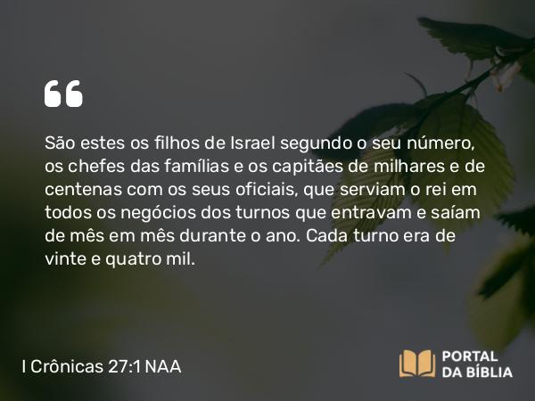 I Crônicas 27:1 NAA - São estes os filhos de Israel segundo o seu número, os chefes das famílias e os capitães de milhares e de centenas com os seus oficiais, que serviam o rei em todos os negócios dos turnos que entravam e saíam de mês em mês durante o ano. Cada turno era de vinte e quatro mil.