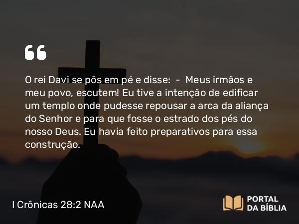 I Crônicas 28:2 NAA - O rei Davi se pôs em pé e disse: — Meus irmãos e meu povo, escutem! Eu tive a intenção de edificar um templo onde pudesse repousar a arca da aliança do Senhor e para que fosse o estrado dos pés do nosso Deus. Eu havia feito preparativos para essa construção.