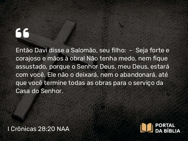 I Crônicas 28:20-21 NAA - Então Davi disse a Salomão, seu filho: — Seja forte e corajoso e mãos à obra! Não tenha medo, nem fique assustado, porque o Senhor Deus, meu Deus, estará com você. Ele não o deixará, nem o abandonará, até que você termine todas as obras para o serviço da Casa do Senhor.