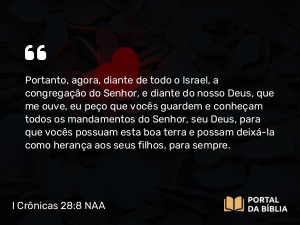 I Crônicas 28:8 NAA - Portanto, agora, diante de todo o Israel, a congregação do Senhor, e diante do nosso Deus, que me ouve, eu peço que vocês guardem e conheçam todos os mandamentos do Senhor, seu Deus, para que vocês possuam esta boa terra e possam deixá-la como herança aos seus filhos, para sempre.