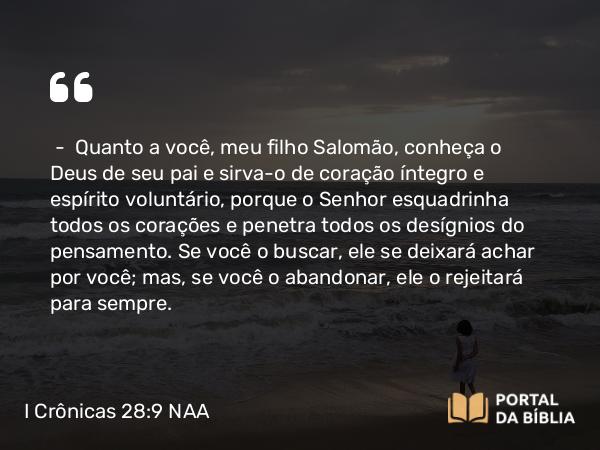 I Crônicas 28:9 NAA - — Quanto a você, meu filho Salomão, conheça o Deus de seu pai e sirva-o de coração íntegro e espírito voluntário, porque o Senhor esquadrinha todos os corações e penetra todos os desígnios do pensamento. Se você o buscar, ele se deixará achar por você; mas, se você o abandonar, ele o rejeitará para sempre.