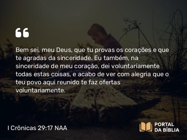 I Crônicas 29:17 NAA - Bem sei, meu Deus, que tu provas os corações e que te agradas da sinceridade. Eu também, na sinceridade de meu coração, dei voluntariamente todas estas coisas, e acabo de ver com alegria que o teu povo aqui reunido te faz ofertas voluntariamente.