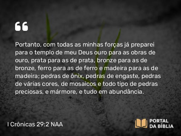 I Crônicas 29:2 NAA - Portanto, com todas as minhas forças já preparei para o templo de meu Deus ouro para as obras de ouro, prata para as de prata, bronze para as de bronze, ferro para as de ferro e madeira para as de madeira; pedras de ônix, pedras de engaste, pedras de várias cores, de mosaicos e todo tipo de pedras preciosas, e mármore, e tudo em abundância.