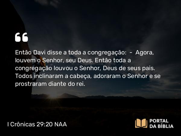 I Crônicas 29:20 NAA - Então Davi disse a toda a congregação: — Agora, louvem o Senhor, seu Deus. Então toda a congregação louvou o Senhor, Deus de seus pais. Todos inclinaram a cabeça, adoraram o Senhor e se prostraram diante do rei.